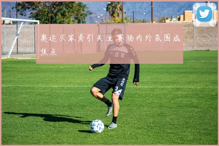 奥运买家秀引关注 赛场内外氛围成焦点