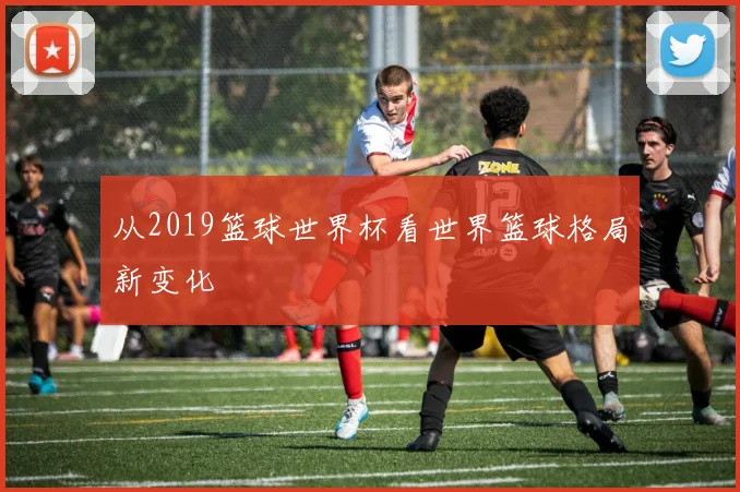 从2019篮球世界杯看世界篮球格局新变化